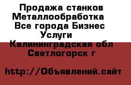 Продажа станков. Металлообработка. - Все города Бизнес » Услуги   . Калининградская обл.,Светлогорск г.